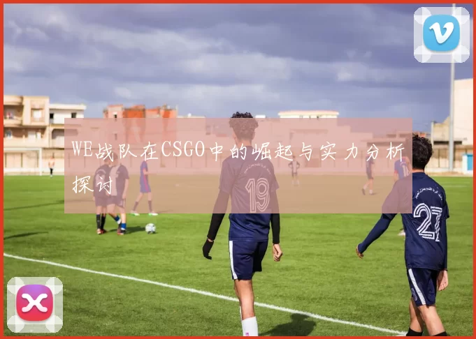 WE战队在CSGO中的崛起与实力分析探讨