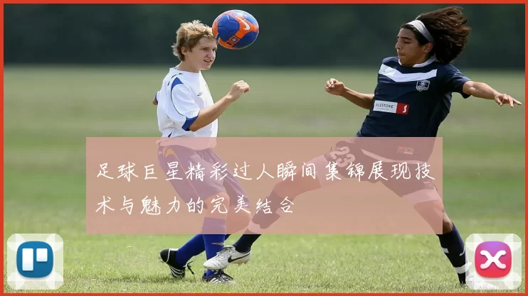 足球巨星精彩过人瞬间集锦展现技术与魅力的完美结合
