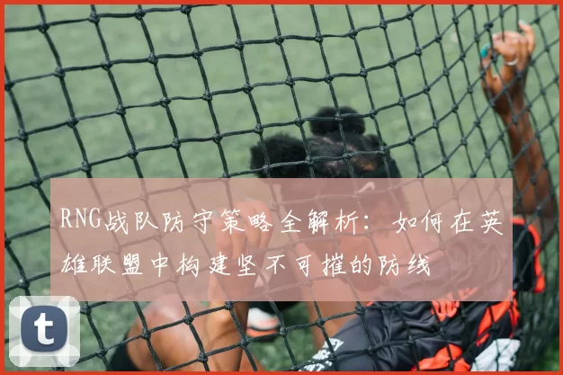 RNG战队防守策略全解析：如何在英雄联盟中构建坚不可摧的防线