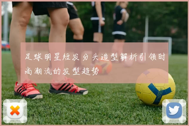 足球明星短发分头造型解析引领时尚潮流的发型趋势