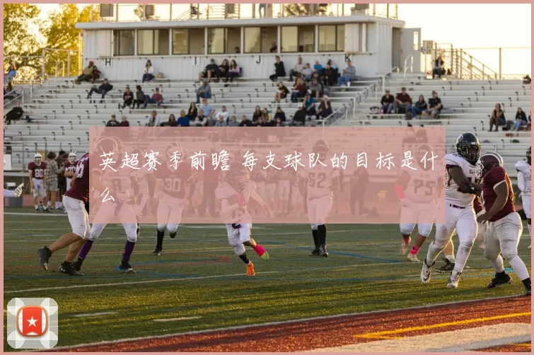 英超赛季前瞻 每支球队的目标是什么