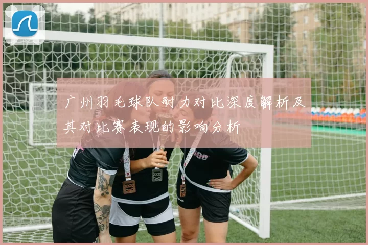 广州羽毛球队耐力对比深度解析及其对比赛表现的影响分析