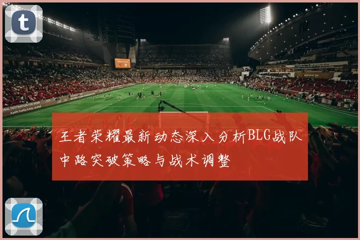 王者荣耀最新动态深入分析BLG战队中路突破策略与战术调整