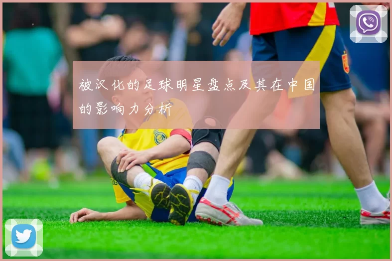 被汉化的足球明星盘点及其在中国的影响力分析