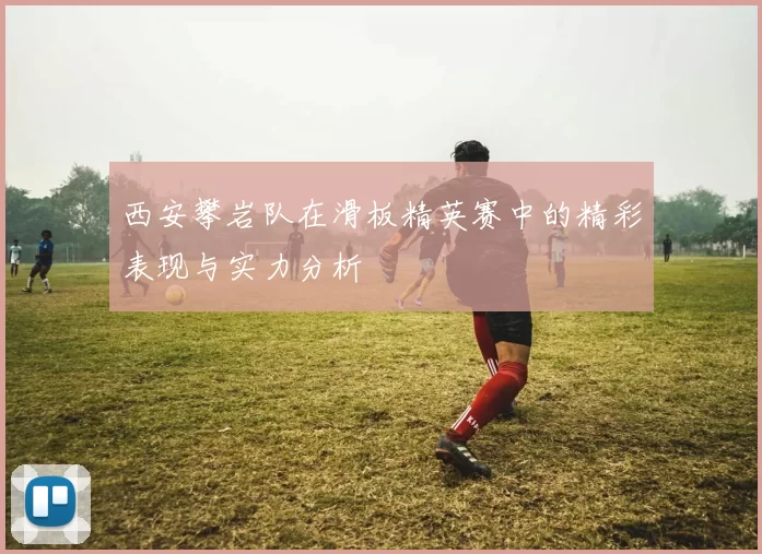 西安攀岩队在滑板精英赛中的精彩表现与实力分析