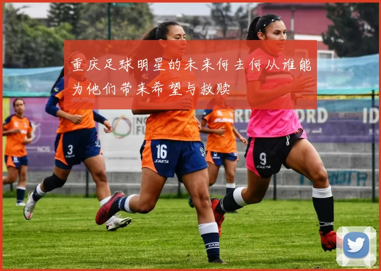 重庆足球明星的未来何去何从谁能为他们带来希望与救赎