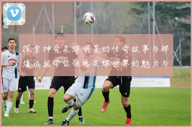 探索神奇足球明星的传奇故事与辉煌成就带你领略足球世界的魅力与精彩