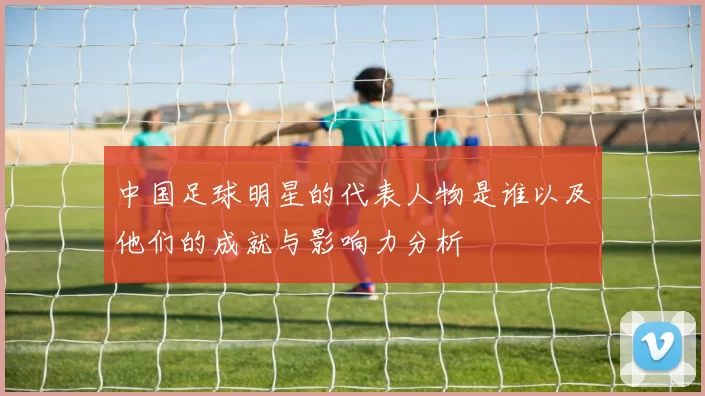 中国足球明星的代表人物是谁以及他们的成就与影响力分析