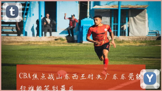 CBA焦点战山东西王对决广东东莞银行谁能笑到最后