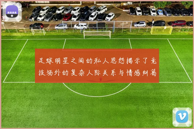 足球明星之间的私人恩怨揭示了竞技场外的复杂人际关系与情感纠葛
