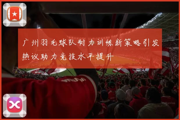 广州羽毛球队耐力训练新策略引发热议助力竞技水平提升