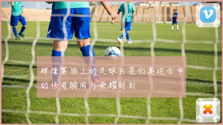 辉煌赛场上的足球巨星们奥运会中的传奇瞬间与荣耀时刻