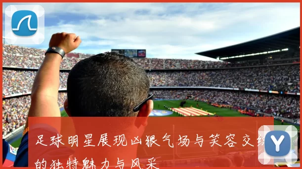 足球明星展现凶狠气场与笑容交织的独特魅力与风采