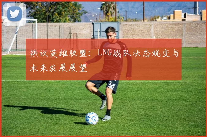 热议英雄联盟：LNG战队状态蜕变与未来发展展望
