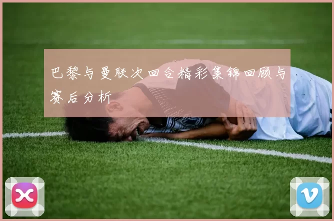 巴黎与曼联次回合精彩集锦回顾与赛后分析