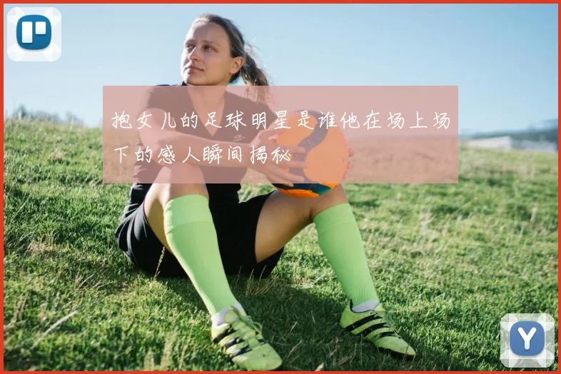 抱女儿的足球明星是谁他在场上场下的感人瞬间揭秘