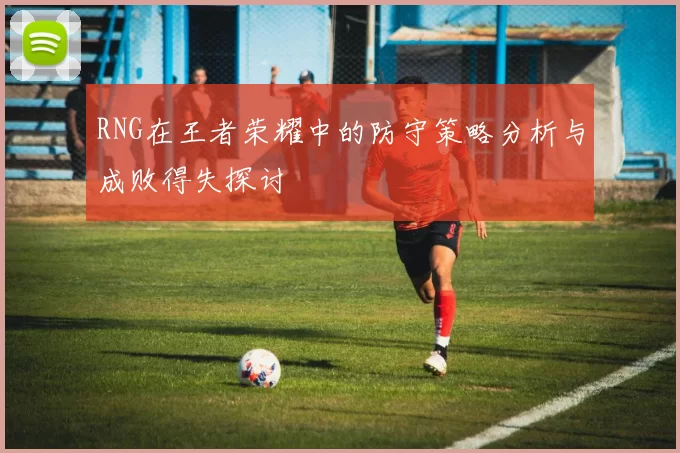 RNG在王者荣耀中的防守策略分析与成败得失探讨