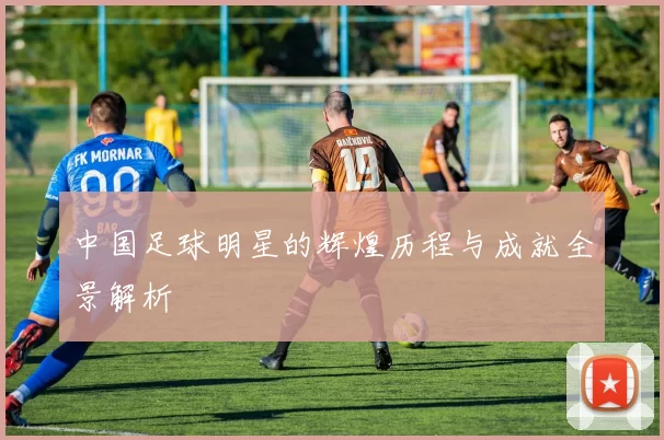 中国足球明星的辉煌历程与成就全景解析