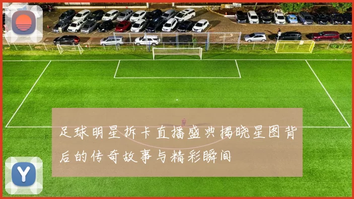 足球明星拆卡直播盛典揭晓星图背后的传奇故事与精彩瞬间