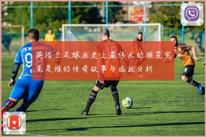 英格兰足球历史上最伟大的明星究竟是谁的传奇故事与成就分析