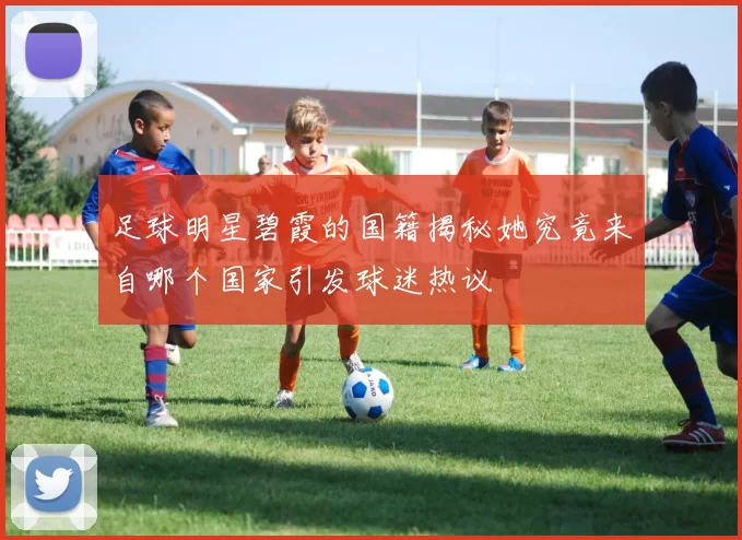 足球明星碧霞的国籍揭秘她究竟来自哪个国家引发球迷热议