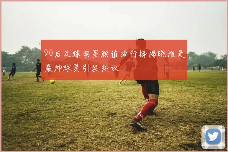 90后足球明星颜值排行榜揭晓谁是最帅球员引发热议