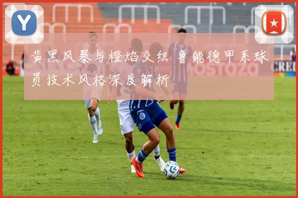 黄黑风暴与橙焰交织 鲁能德甲系球员技术风格深度解析