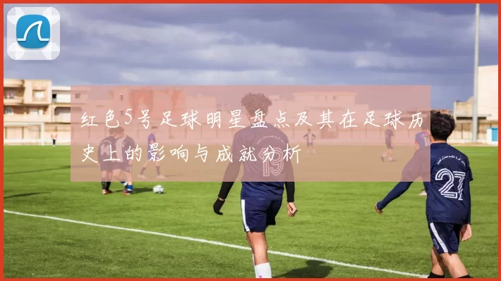 红色5号足球明星盘点及其在足球历史上的影响与成就分析