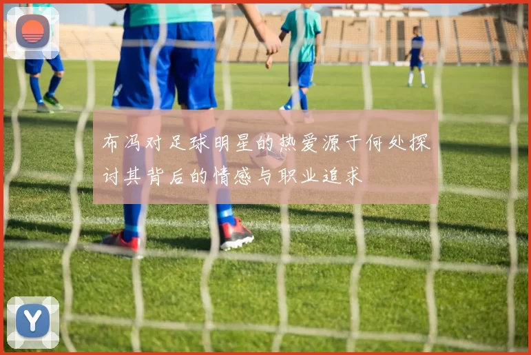 布冯对足球明星的热爱源于何处探讨其背后的情感与职业追求