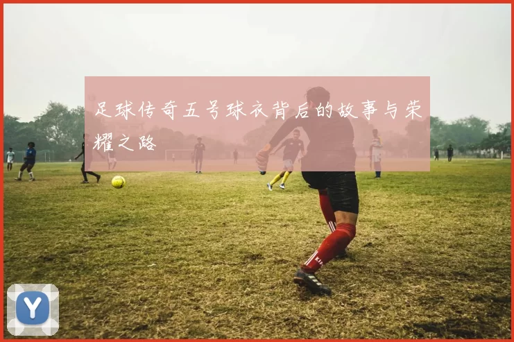 足球传奇五号球衣背后的故事与荣耀之路