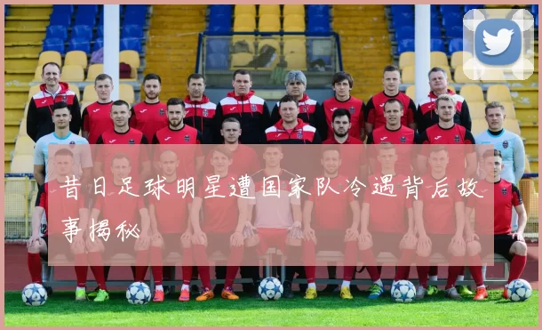 昔日足球明星遭国家队冷遇背后故事揭秘