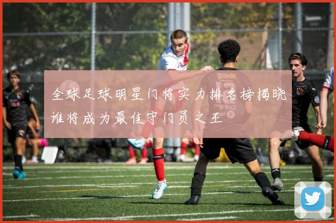 全球足球明星门将实力排名榜揭晓谁将成为最佳守门员之王