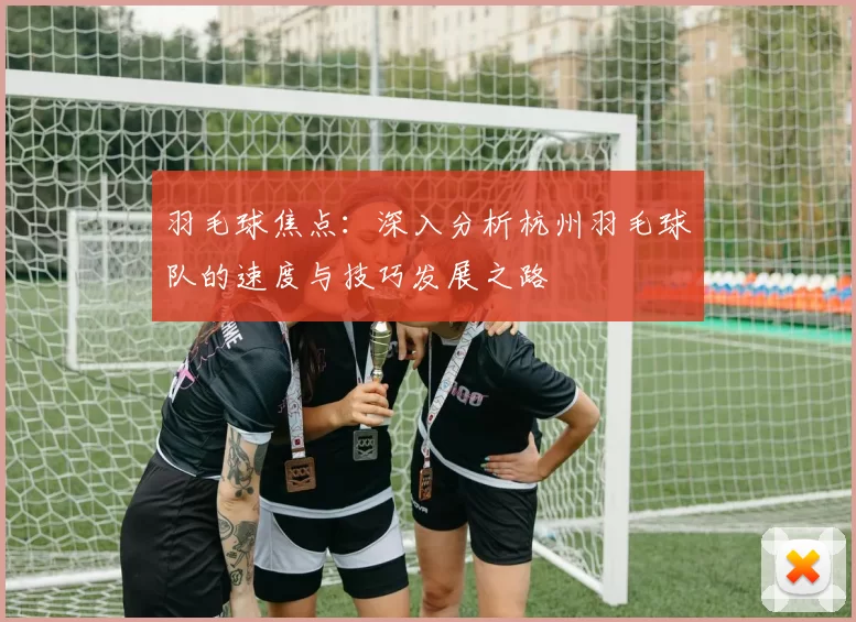 羽毛球焦点：深入分析杭州羽毛球队的速度与技巧发展之路