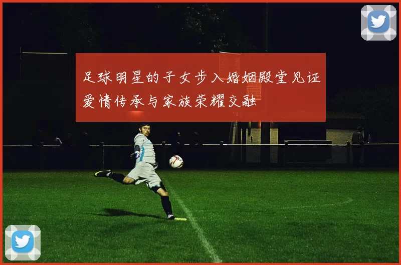 足球明星的子女步入婚姻殿堂见证爱情传承与家族荣耀交融