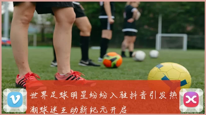 世界足球明星纷纷入驻抖音引发热潮球迷互动新纪元开启