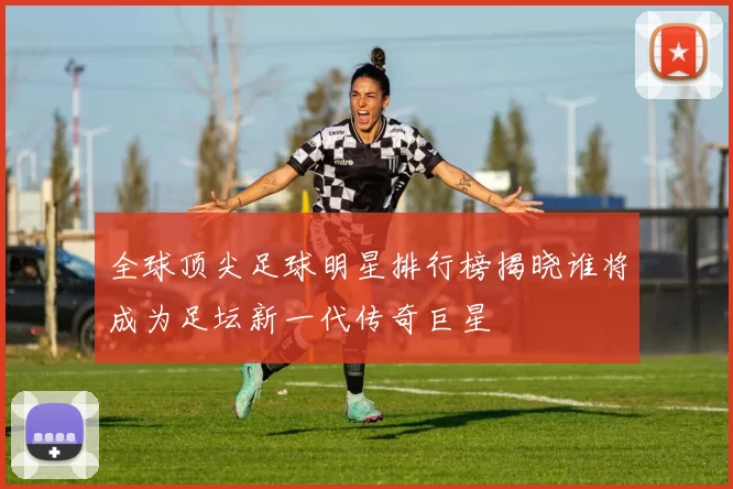 全球顶尖足球明星排行榜揭晓谁将成为足坛新一代传奇巨星