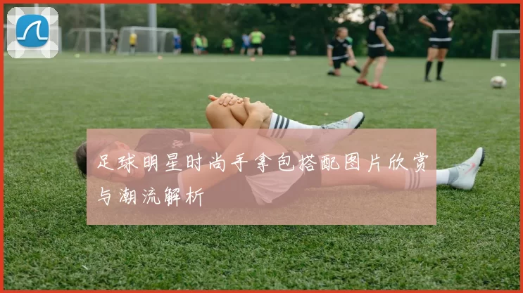 足球明星时尚手拿包搭配图片欣赏与潮流解析
