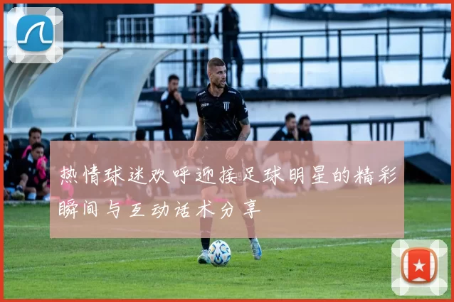 热情球迷欢呼迎接足球明星的精彩瞬间与互动话术分享