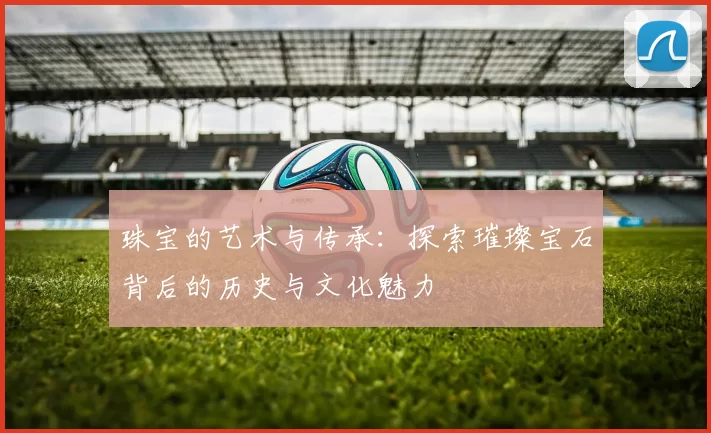 珠宝的艺术与传承：探索璀璨宝石背后的历史与文化魅力