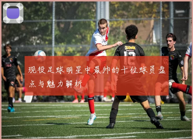 现役足球明星中最帅的十位球员盘点与魅力解析