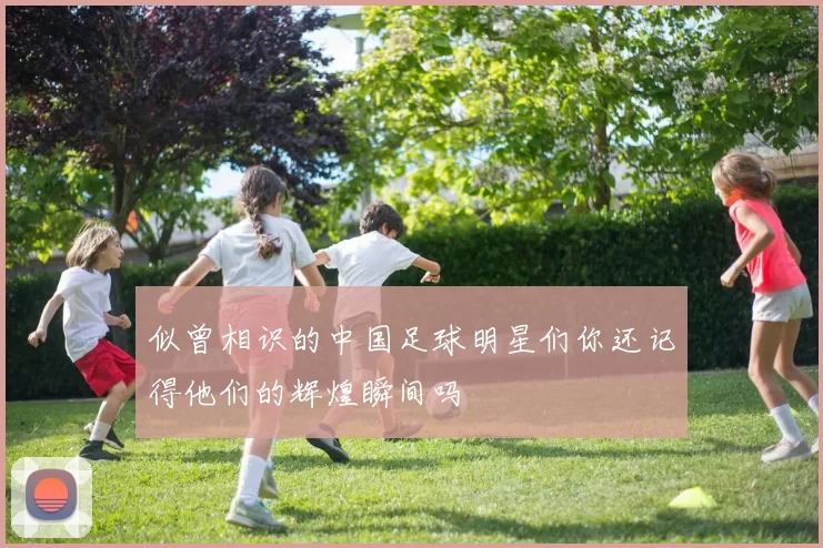 似曾相识的中国足球明星们你还记得他们的辉煌瞬间吗