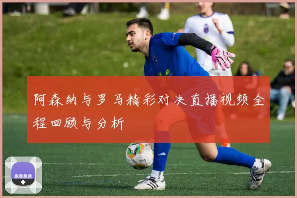 阿森纳与罗马精彩对决直播视频全程回顾与分析