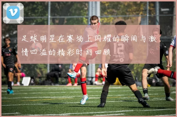 足球明星在赛场上闪耀的瞬间与激情四溢的精彩时刻回顾