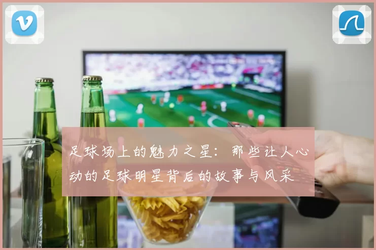 足球场上的魅力之星：那些让人心动的足球明星背后的故事与风采