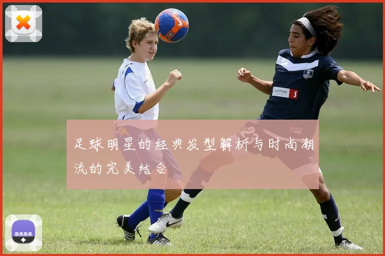 足球明星的经典发型解析与时尚潮流的完美结合