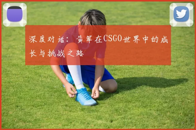深度对话：黄军在CSGO世界中的成长与挑战之路