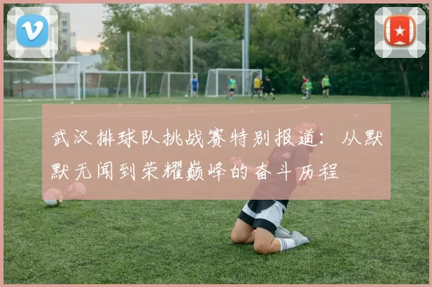 武汉排球队挑战赛特别报道：从默默无闻到荣耀巅峰的奋斗历程