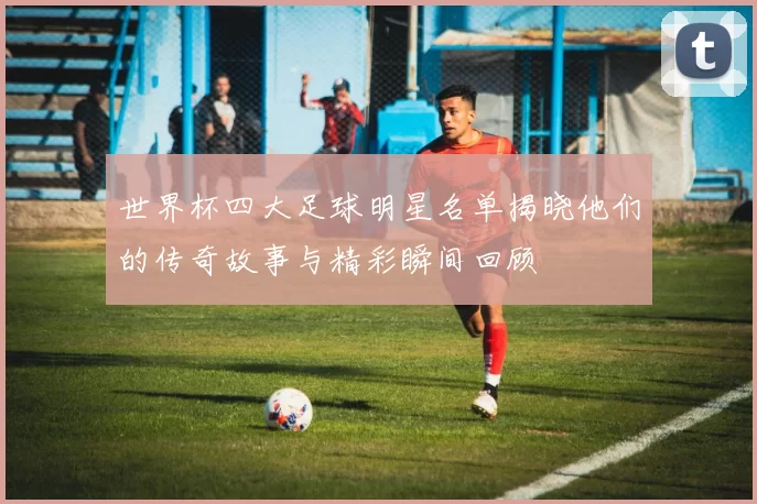 世界杯四大足球明星名单揭晓他们的传奇故事与精彩瞬间回顾