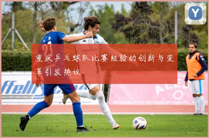 重庆乒乓球队比赛经验的创新与变革引发热议