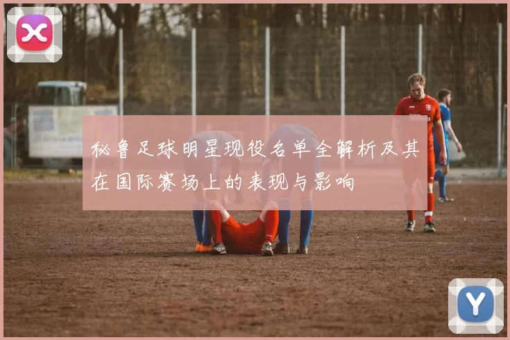 秘鲁足球明星现役名单全解析及其在国际赛场上的表现与影响